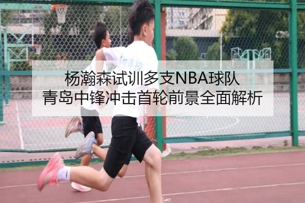 杨瀚森试训多支NBA球队 青岛中锋冲击首轮前景全面解析